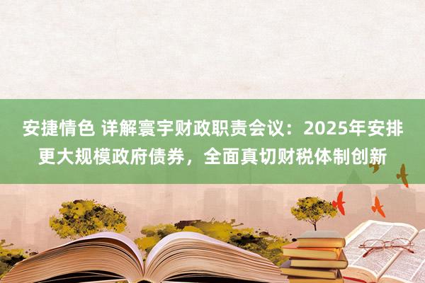 安捷情色 详解寰宇财政职责会议：2025年安排更大规模政府债券，全面真切财税体制创新