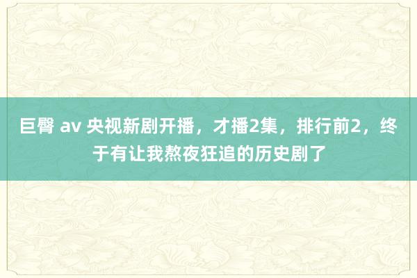 巨臀 av 央视新剧开播，才播2集，排行前2，终于有让我熬夜狂追的历史剧了