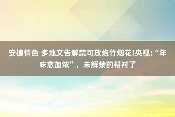 安捷情色 多地文告解禁可放炮竹烟花!央视:“年味愈加浓”，未解禁的帮衬了