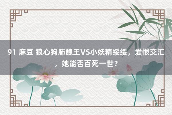 91 麻豆 狼心狗肺魏王VS小妖精绥绥，爱恨交汇，她能否百死一世？