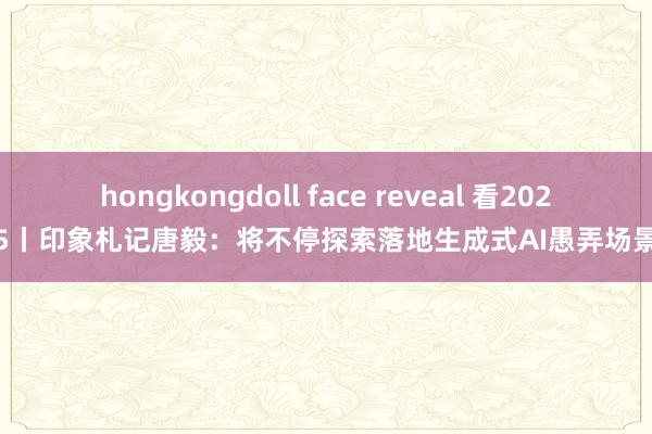 hongkongdoll face reveal 看2025丨印象札记唐毅：将不停探索落地生成式AI愚弄场景