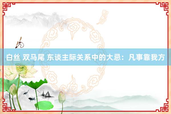 白丝 双马尾 东谈主际关系中的大忌：凡事靠我方