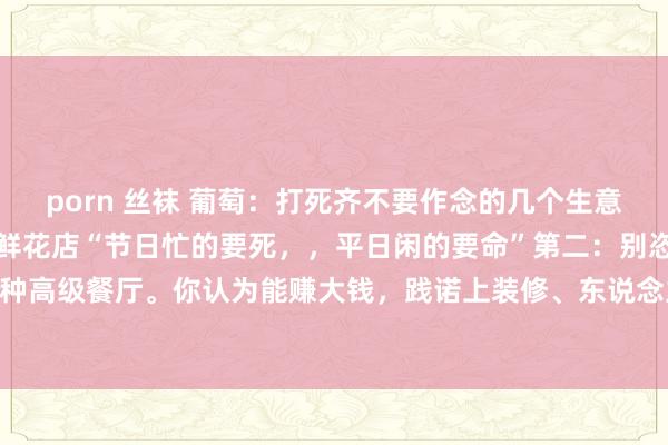 porn 丝袜 葡萄：打死齐不要作念的几个生意！千万别不信！第一：开鲜花店“节日忙的要死，，平日闲的要命”第二：别恣意碰餐饮业，尤其是那种高级餐厅。你认为能赚大钱，践诺上装修、东说念主工、食材资本高的吓东说念主，况兼市集竞争...