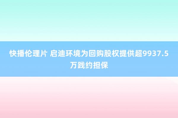 快播伦理片 启迪环境为回购股权提供超9937.5万践约担保