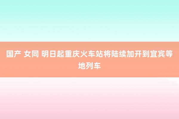 国产 女同 明日起重庆火车站将陆续加开到宜宾等地列车