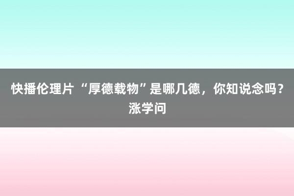 快播伦理片 “厚德载物”是哪几德，你知说念吗？涨学问