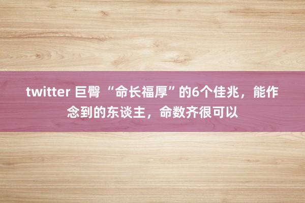 twitter 巨臀 “命长福厚”的6个佳兆，能作念到的东谈主，命数齐很可以