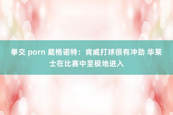 拳交 porn 戴格诺特：肯威打球很有冲劲 华莱士在比赛中至极地进入