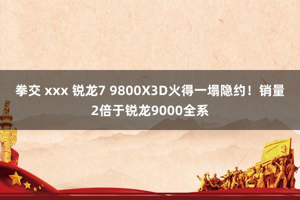 拳交 xxx 锐龙7 9800X3D火得一塌隐约！销量2倍于锐龙9000全系