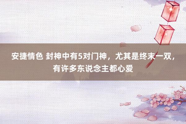 安捷情色 封神中有5对门神，尤其是终末一双，有许多东说念主都心爱