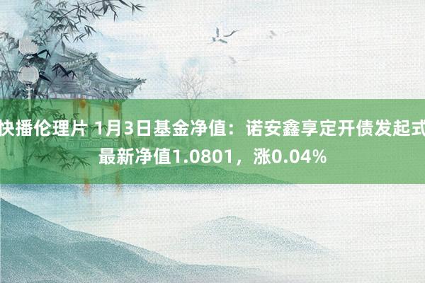 快播伦理片 1月3日基金净值：诺安鑫享定开债发起式最新净值1.0801，涨0.04%