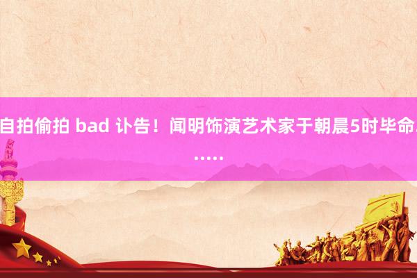 自拍偷拍 bad 讣告！闻明饰演艺术家于朝晨5时毕命......