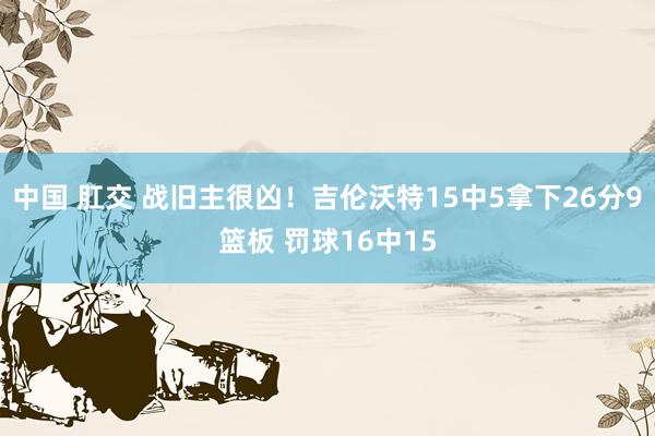 中国 肛交 战旧主很凶！吉伦沃特15中5拿下26分9篮板 罚球16中15