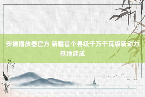 安捷播放器官方 新疆首个县级千万千瓦级新动力基地建成