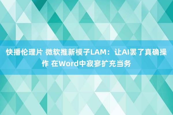 快播伦理片 微软推新模子LAM：让AI罢了真确操作 在Word中寂寥扩充当务