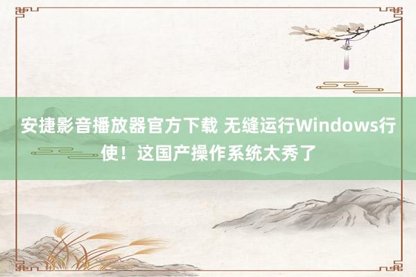 安捷影音播放器官方下载 无缝运行Windows行使！这国产操作系统太秀了