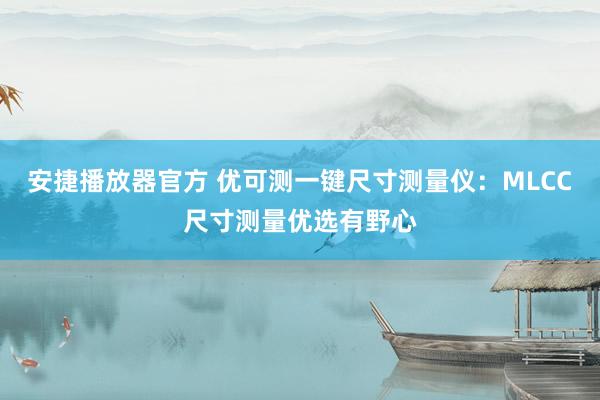 安捷播放器官方 优可测一键尺寸测量仪：MLCC尺寸测量优选有野心