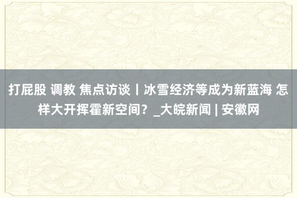 打屁股 调教 焦点访谈丨冰雪经济等成为新蓝海 怎样大开挥霍新空间？_大皖新闻 | 安徽网