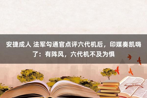 安捷成人 法军勾通官点评六代机后，印媒奏凯嗨了：有阵风，六代机不及为惧