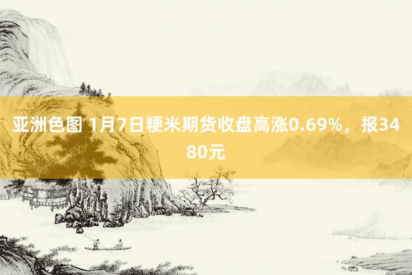 亚洲色图 1月7日粳米期货收盘高涨0.69%，报3480元