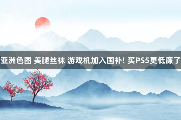 亚洲色图 美腿丝袜 游戏机加入国补! 买PS5更低廉了