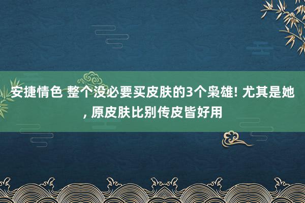 安捷情色 整个没必要买皮肤的3个枭雄! 尤其是她， 原皮肤比别传皮皆好用