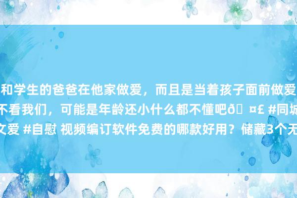 和学生的爸爸在他家做爱，而且是当着孩子面前做爱，太刺激了，孩子完全不看我们，可能是年龄还小什么都不懂吧🤣 #同城 #文爱 #自慰 视频编订软件免费的哪款好用？储藏3个无压力剪Live的视频编订app