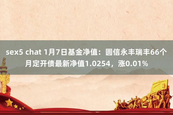 sex5 chat 1月7日基金净值：圆信永丰瑞丰66个月定开债最新净值1.0254，涨0.01%