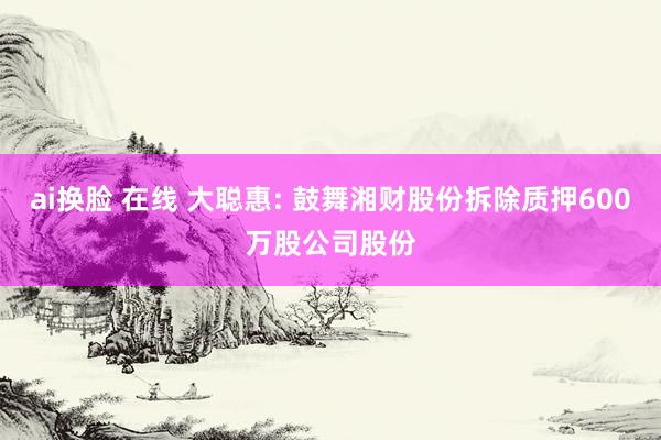 ai换脸 在线 大聪惠: 鼓舞湘财股份拆除质押600万股公司股份