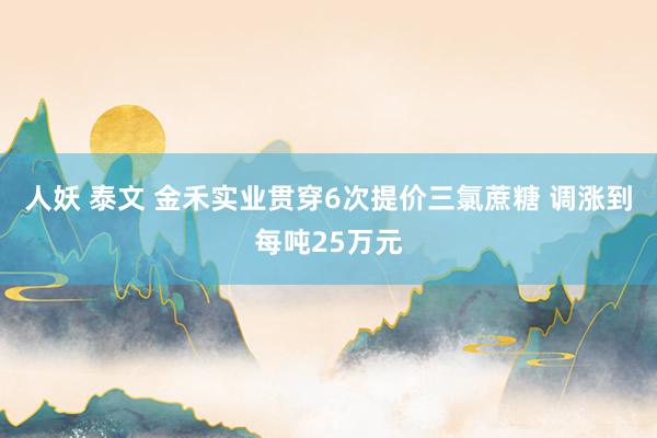 人妖 泰文 金禾实业贯穿6次提价三氯蔗糖 调涨到每吨25万元