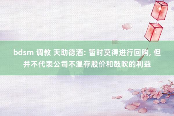 bdsm 调教 天助德酒: 暂时莫得进行回购， 但并不代表公司不温存股价和鼓吹的利益