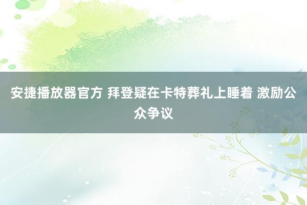 安捷播放器官方 拜登疑在卡特葬礼上睡着 激励公众争议