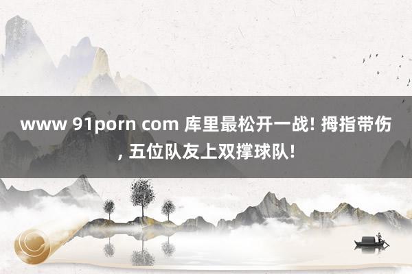 www 91porn com 库里最松开一战! 拇指带伤， 五位队友上双撑球队!