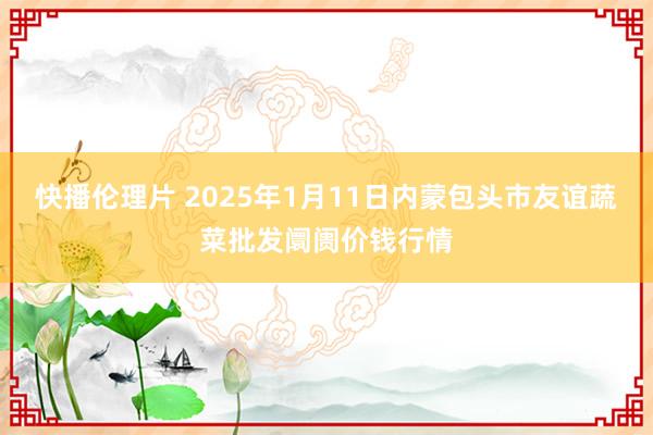 快播伦理片 2025年1月11日内蒙包头市友谊蔬菜批发阛阓价钱行情