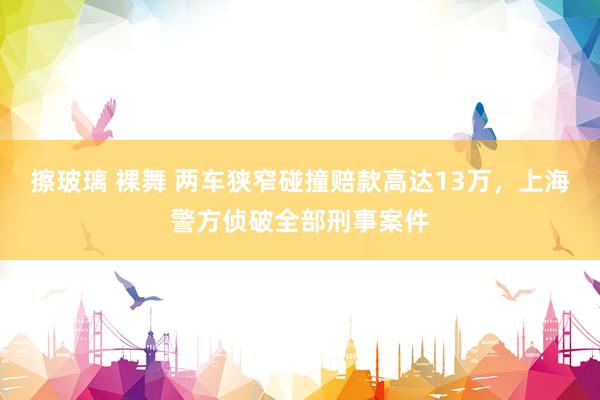 擦玻璃 裸舞 两车狭窄碰撞赔款高达13万，上海警方侦破全部刑事案件