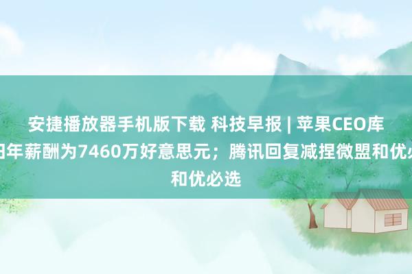 安捷播放器手机版下载 科技早报 | 苹果CEO库克旧年薪酬为7460万好意思元；腾讯回复减捏微盟和优必选