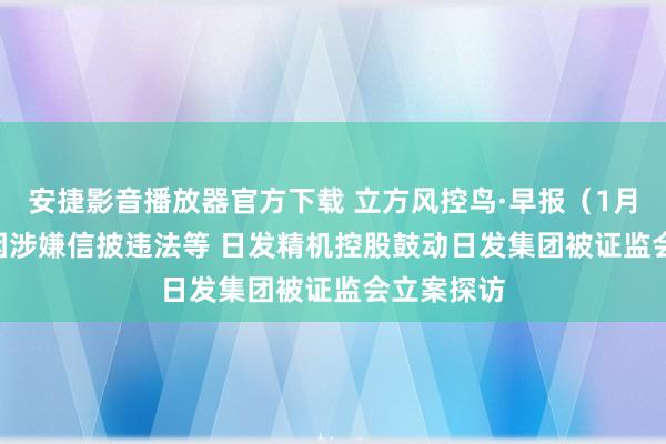 安捷影音播放器官方下载 立方风控鸟·早报（1月11日）| 因涉嫌信披违法等 日发精机控股鼓动日发集团被证监会立案探访