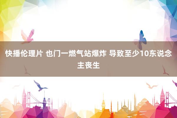 快播伦理片 也门一燃气站爆炸 导致至少10东说念主丧生