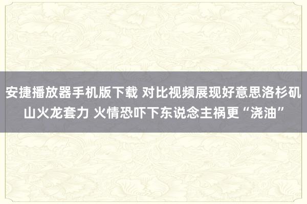 安捷播放器手机版下载 对比视频展现好意思洛杉矶山火龙套力 火情恐吓下东说念主祸更“浇油”