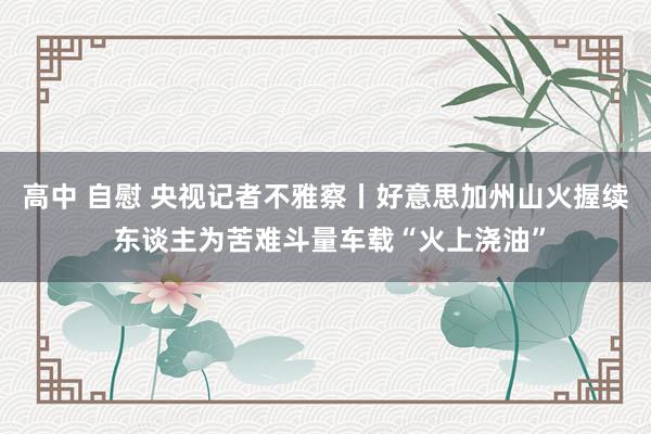 高中 自慰 央视记者不雅察丨好意思加州山火握续 东谈主为苦难斗量车载“火上浇油”