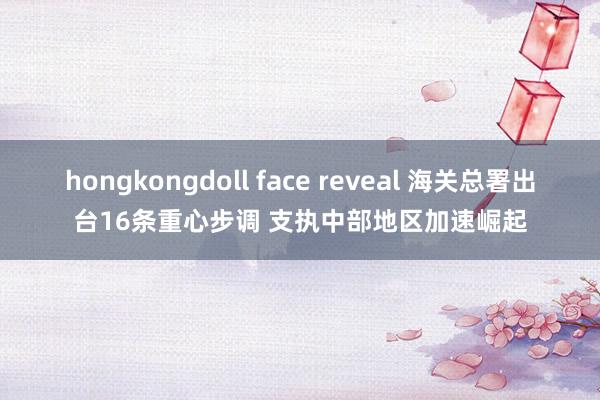 hongkongdoll face reveal 海关总署出台16条重心步调 支执中部地区加速崛起