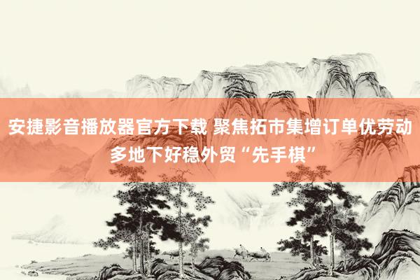 安捷影音播放器官方下载 聚焦拓市集增订单优劳动 多地下好稳外贸“先手棋”