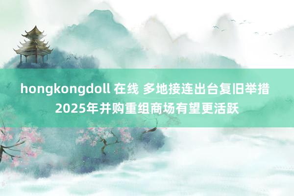 hongkongdoll 在线 多地接连出台复旧举措 2025年并购重组商场有望更活跃