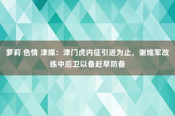 萝莉 色情 津媒：津门虎内征引进为止，谢维军改练中后卫以备赶早防备