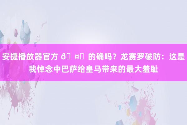 安捷播放器官方 🤔的确吗？龙赛罗破防：这是我悼念中巴萨给皇马带来的最大羞耻