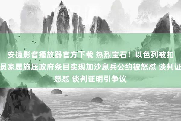 安捷影音播放器官方下载 热烈宝石！以色列被扣押东谈主员家属施压政府条目实现加沙息兵公约被怒怼 谈判证明引争议