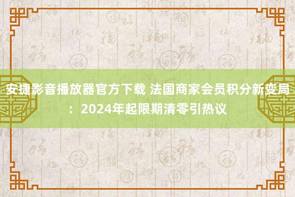 安捷影音播放器官方下载 法国商家会员积分新变局：2024年起限期清零引热议