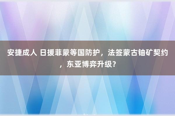 安捷成人 日援菲蒙等国防护，法签蒙古铀矿契约，东亚博弈升级？