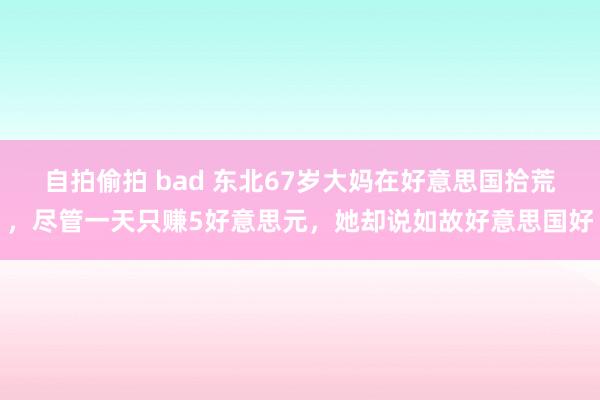 自拍偷拍 bad 东北67岁大妈在好意思国拾荒，尽管一天只赚5好意思元，她却说如故好意思国好