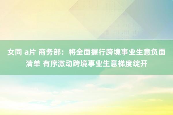 女同 a片 商务部：将全面握行跨境事业生意负面清单 有序激动跨境事业生意梯度绽开